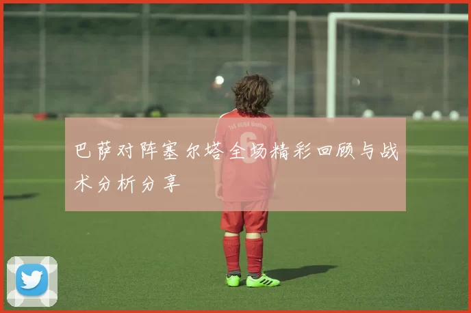 巴萨对阵塞尔塔全场精彩回顾与战术分析分享