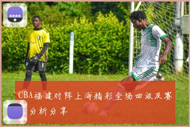 CBA福建对阵上海精彩全场回放及赛后分析分享