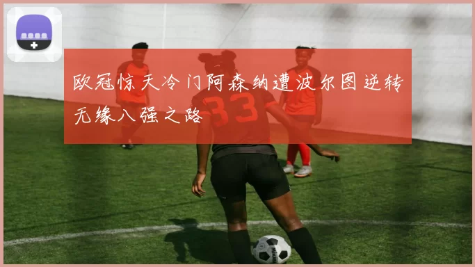 欧冠惊天冷门阿森纳遭波尔图逆转无缘八强之路