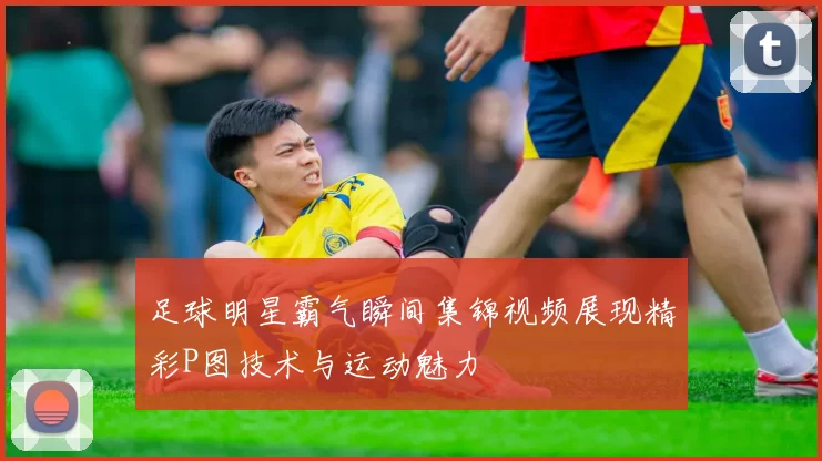 足球明星霸气瞬间集锦视频展现精彩P图技术与运动魅力