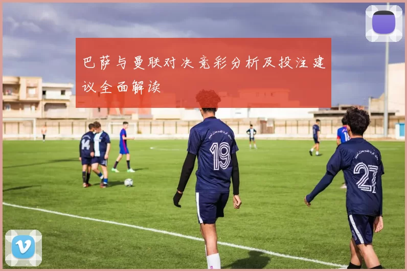 巴萨与曼联对决竞彩分析及投注建议全面解读