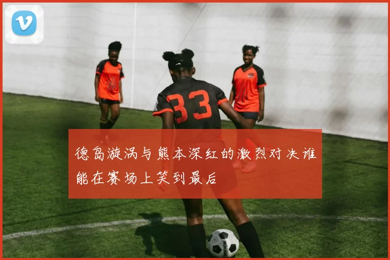 德岛漩涡与熊本深红的激烈对决谁能在赛场上笑到最后