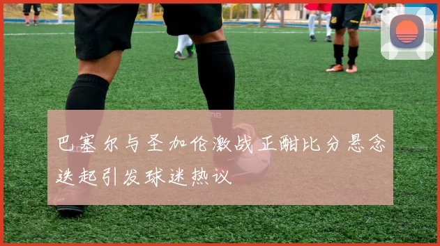 巴塞尔与圣加伦激战正酣比分悬念迭起引发球迷热议