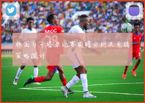 韩国与卡塔尔比赛前瞻分析及竞猜策略探讨