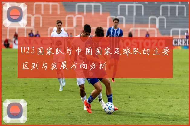 U23国家队与中国国家足球队的主要区别与发展方向分析