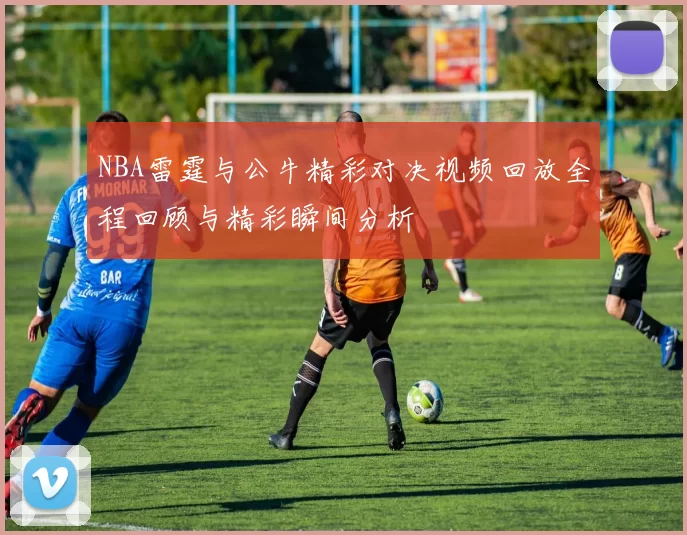 NBA雷霆与公牛精彩对决视频回放全程回顾与精彩瞬间分析
